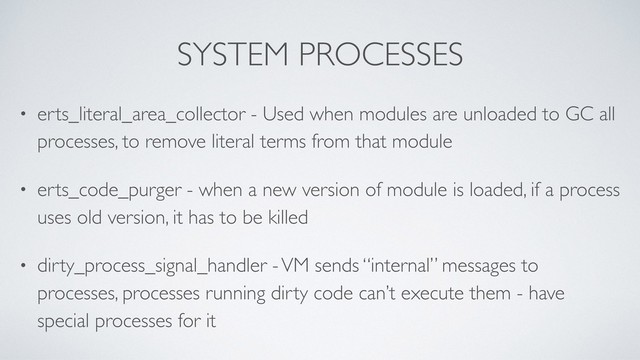 SYSTEM PROCESSES
• erts_literal_area_collector - Used when modules are unloaded to GC all
processes, to remove literal terms from that module
• erts_code_purger - when a new version of module is loaded, if a process
uses old version, it has to be killed
• dirty_process_signal_handler - VM sends “internal” messages to
processes, processes running dirty code can’t execute them - have
special processes for it
