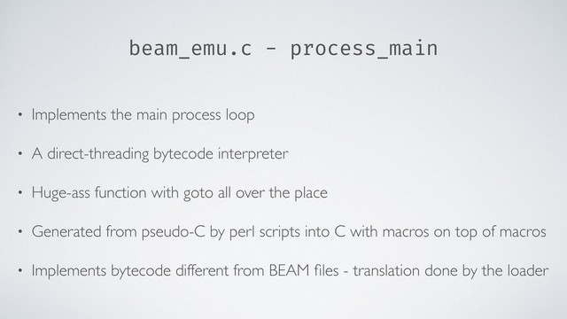beam_emu.c - process_main
• Implements the main process loop
• A direct-threading bytecode interpreter
• Huge-ass function with goto all over the place
• Generated from pseudo-C by perl scripts into C with macros on top of macros
• Implements bytecode different from BEAM ﬁles - translation done by the loader
