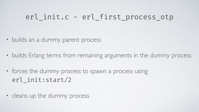 erl_init.c - erl_first_process_otp
• builds an a dummy parent process
• builds Erlang terms from remaining arguments in the dummy process
• forces the dummy process to spawn a process using
erl_init:start/2
• cleans up the dummy process
