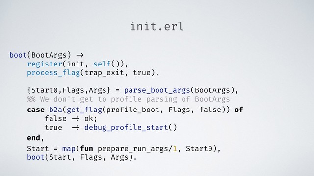 init.erl
boot(BootArgs) ->
register(init, self()),
process_flag(trap_exit, true),
{Start0,Flags,Args} = parse_boot_args(BootArgs),
%% We don't get to profile parsing of BootArgs
case b2a(get_flag(profile_boot, Flags, false)) of
false -> ok;
true -> debug_profile_start()
end,
Start = map(fun prepare_run_args/1, Start0),
boot(Start, Flags, Args).
