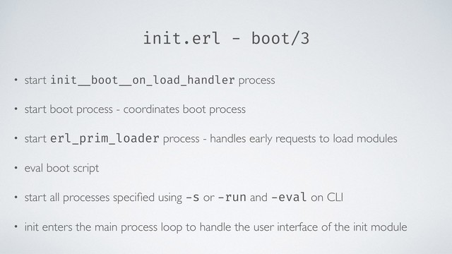 init.erl - boot/3
• start init __boot __on_load_handler process
• start boot process - coordinates boot process
• start erl_prim_loader process - handles early requests to load modules
• eval boot script
• start all processes speciﬁed using -s or -run and -eval on CLI
• init enters the main process loop to handle the user interface of the init module

