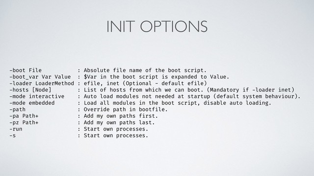 INIT OPTIONS
-boot File : Absolute file name of the boot script.
-boot_var Var Value : $Var in the boot script is expanded to Value.
-loader LoaderMethod : efile, inet (Optional - default efile)
-hosts [Node] : List of hosts from which we can boot. (Mandatory if -loader inet)
-mode interactive : Auto load modules not needed at startup (default system behaviour).
-mode embedded : Load all modules in the boot script, disable auto loading.
-path : Override path in bootfile.
-pa Path+ : Add my own paths first.
-pz Path+ : Add my own paths last.
-run : Start own processes.
-s : Start own processes.
