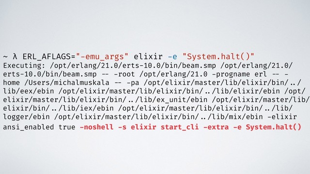 ~ λ ERL_AFLAGS="-emu_args" elixir -e "System.halt()"
Executing: /opt/erlang/21.0/erts-10.0/bin/beam.smp /opt/erlang/21.0/
erts-10.0/bin/beam.smp -- -root /opt/erlang/21.0 -progname erl -- -
home /Users/michalmuskala -- -pa /opt/elixir/master/lib/elixir/bin/ ../
lib/eex/ebin /opt/elixir/master/lib/elixir/bin/ ../lib/elixir/ebin /opt/
elixir/master/lib/elixir/bin/ ../lib/ex_unit/ebin /opt/elixir/master/lib/
elixir/bin/ ../lib/iex/ebin /opt/elixir/master/lib/elixir/bin/ ../lib/
logger/ebin /opt/elixir/master/lib/elixir/bin/ ../lib/mix/ebin -elixir
ansi_enabled true -noshell -s elixir start_cli -extra -e System.halt()
