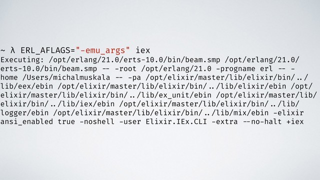 ~ λ ERL_AFLAGS="-emu_args" iex
Executing: /opt/erlang/21.0/erts-10.0/bin/beam.smp /opt/erlang/21.0/
erts-10.0/bin/beam.smp -- -root /opt/erlang/21.0 -progname erl -- -
home /Users/michalmuskala -- -pa /opt/elixir/master/lib/elixir/bin/ ../
lib/eex/ebin /opt/elixir/master/lib/elixir/bin/ ../lib/elixir/ebin /opt/
elixir/master/lib/elixir/bin/ ../lib/ex_unit/ebin /opt/elixir/master/lib/
elixir/bin/ ../lib/iex/ebin /opt/elixir/master/lib/elixir/bin/ ../lib/
logger/ebin /opt/elixir/master/lib/elixir/bin/ ../lib/mix/ebin -elixir
ansi_enabled true -noshell -user Elixir.IEx.CLI -extra --no-halt +iex
