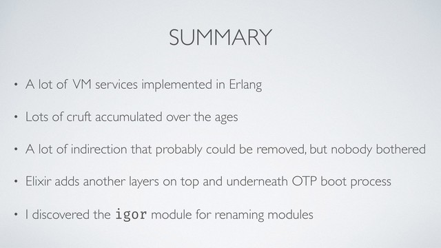 SUMMARY
• A lot of VM services implemented in Erlang
• Lots of cruft accumulated over the ages
• A lot of indirection that probably could be removed, but nobody bothered
• Elixir adds another layers on top and underneath OTP boot process
• I discovered the igor module for renaming modules

