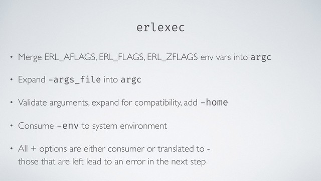 erlexec
• Merge ERL_AFLAGS, ERL_FLAGS, ERL_ZFLAGS env vars into argc
• Expand -args_file into argc
• Validate arguments, expand for compatibility, add -home
• Consume -env to system environment
• All + options are either consumer or translated to - 
those that are left lead to an error in the next step
