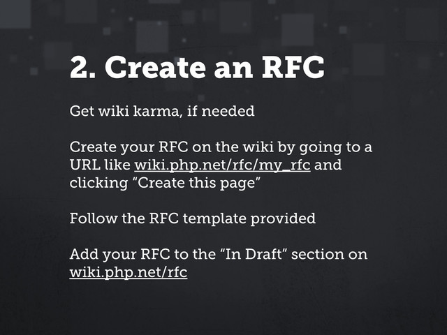 2. Create an RFC
Get wiki karma, if needed
Create your RFC on the wiki by going to a
URL like wiki.php.net/rfc/my_rfc and
clicking “Create this page”
Follow the RFC template provided
Add your RFC to the “In Draft” section on
wiki.php.net/rfc
