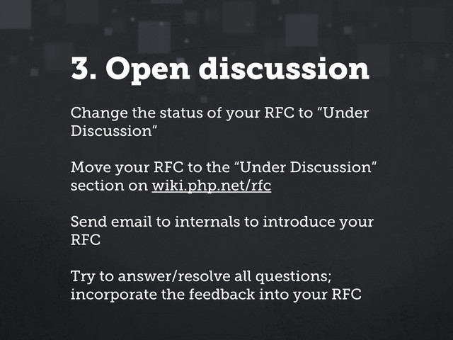 3. Open discussion
Change the status of your RFC to “Under
Discussion”
Move your RFC to the “Under Discussion”
section on wiki.php.net/rfc
Send email to internals to introduce your
RFC
Try to answer/resolve all questions;
incorporate the feedback into your RFC
