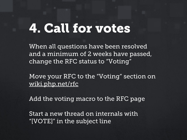 4. Call for votes
When all questions have been resolved
and a minimum of 2 weeks have passed,
change the RFC status to “Voting”
Move your RFC to the “Voting” section on
wiki.php.net/rfc
Add the voting macro to the RFC page
Start a new thread on internals with
“[VOTE]” in the subject line
