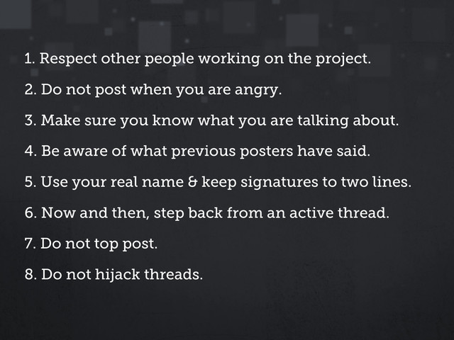1. Respect other people working on the project.
2. Do not post when you are angry.
3. Make sure you know what you are talking about.
4. Be aware of what previous posters have said.
5. Use your real name & keep signatures to two lines.
6. Now and then, step back from an active thread.
7. Do not top post.
8. Do not hijack threads.
