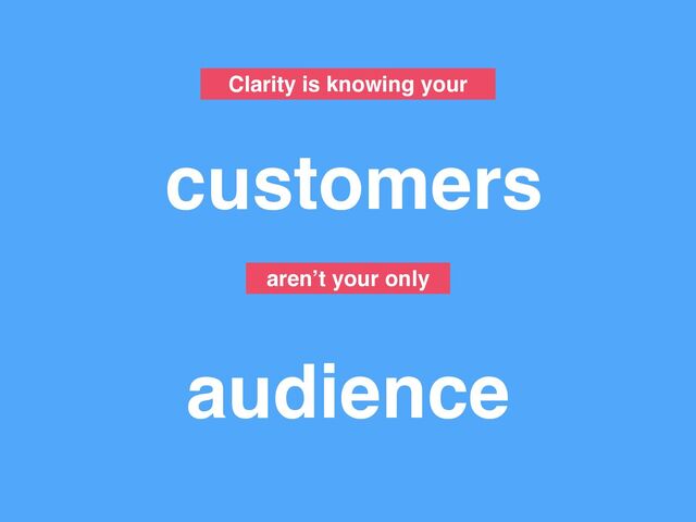 Clarity is knowing your
customers
audience
aren’t your only
