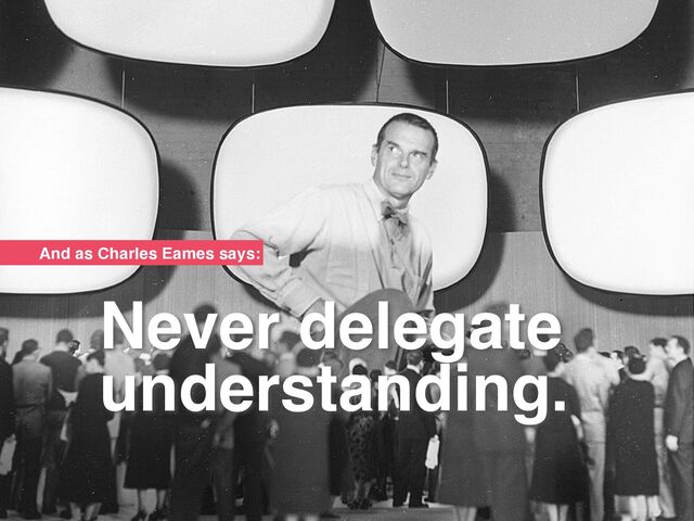 Never delegate
understanding.
And as Charles Eames says:
