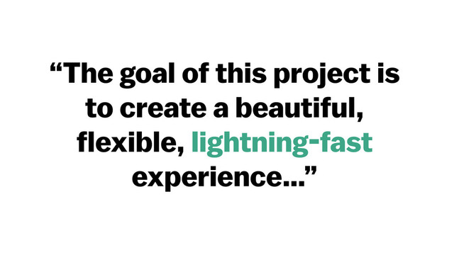 “The goal of this project is
to create a beautiful,
flexible, lightning-fast
experience…”
