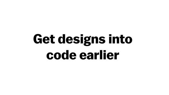 Get designs into  
code earlier
