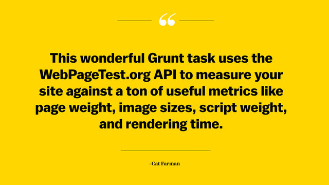 “
–Cat Farman
This wonderful Grunt task uses the
WebPageTest.org API to measure your
site against a ton of useful metrics like
page weight, image sizes, script weight,
and rendering time.
