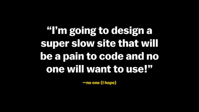 “I’m going to design a
super slow site that will
be a pain to code and no
one will want to use!”
—no one (I hope)
