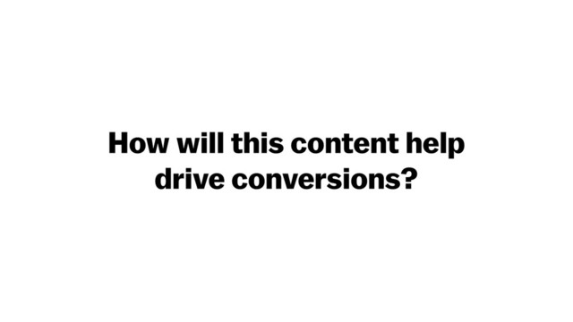How will this content help
drive conversions?
