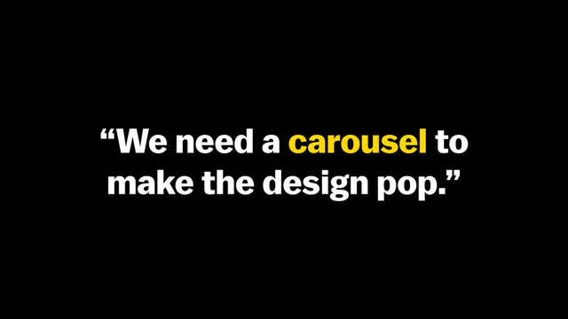 “We need a carousel to
make the design pop.”

