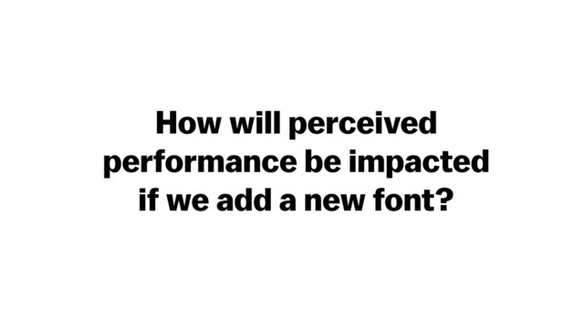 How will perceived
performance be impacted
if we add a new font?
