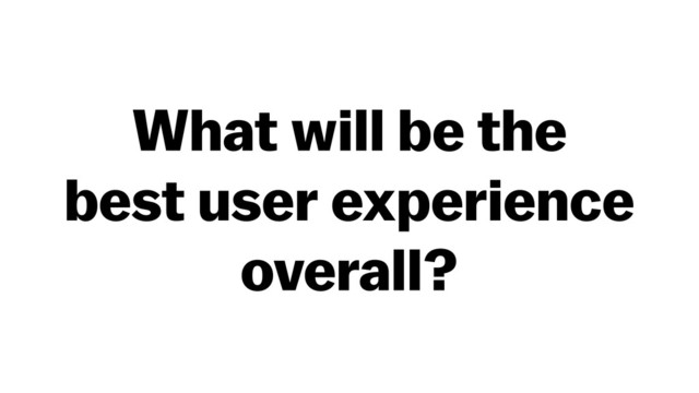 What will be the  
best user experience  
overall?
