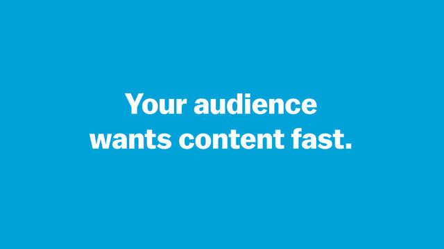 Your audience
wants content fast.
