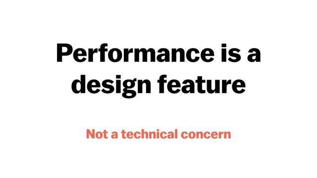Performance is a
design feature
Not a technical concern
