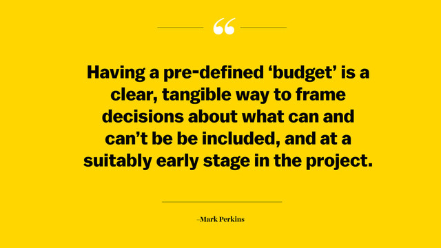 “
–Mark Perkins
Having a pre-defined ‘budget’ is a
clear, tangible way to frame
decisions about what can and
can’t be be included, and at a
suitably early stage in the project.
