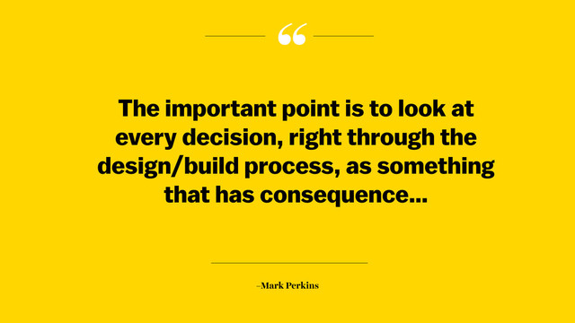“
–Mark Perkins
The important point is to look at
every decision, right through the
design/build process, as something
that has consequence…
