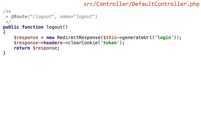 /**
* @Route("/logout", name="logout")
*/
public function logout()
{
$response = new RedirectResponse($this->generateUrl('login'));
$response->headers->clearCookie('token');
return $response;
}
src/Controller/DefaultController.php
