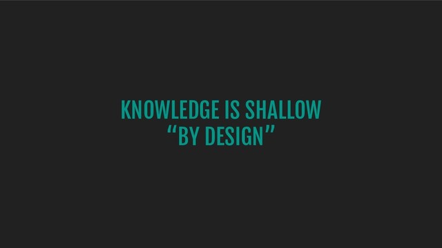 KNOWLEDGE IS SHALLOW
“BY DESIGN”
