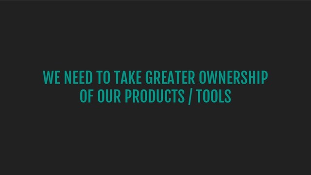 WE NEED TO TAKE GREATER OWNERSHIP
OF OUR PRODUCTS / TOOLS
