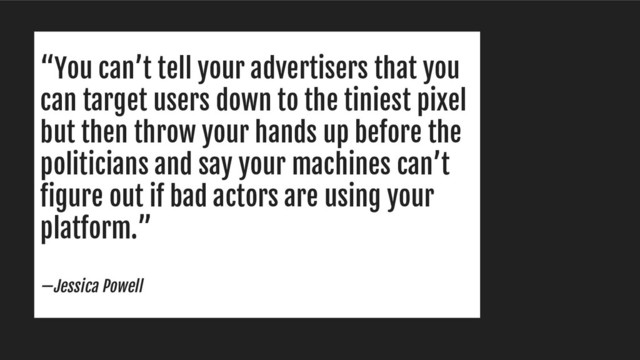 “You can’t tell your advertisers that you
can target users down to the tiniest pixel
but then throw your hands up before the
politicians and say your machines can’t
figure out if bad actors are using your
platform.”
—Jessica Powell
