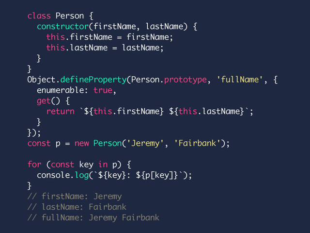 class Person {
constructor(firstName, lastName) {
this.firstName = firstName;
this.lastName = lastName;
}
}
Object.defineProperty(Person.prototype, 'fullName', {
enumerable: true,
get() {
return `${this.firstName} ${this.lastName}`;
}
});
const p = new Person('Jeremy', 'Fairbank');
for (const key in p) {
console.log(`${key}: ${p[key]}`);
}
// firstName: Jeremy
// lastName: Fairbank
// fullName: Jeremy Fairbank
