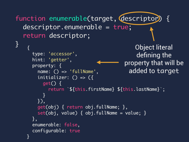 function enumerable(target, descriptor) {
descriptor.enumerable = true;
return descriptor;
}
Object literal
deﬁning the
property that will be
added to target
{
type: 'accessor',
hint: 'getter',
property: {
name: () => 'fullName',
initializer: () => ({
get() {
return `${this.firstName} ${this.lastName}`;
}
}),
get(obj) { return obj.fullName; },
set(obj, value) { obj.fullName = value; }
},
enumerable: false,
configurable: true
}
