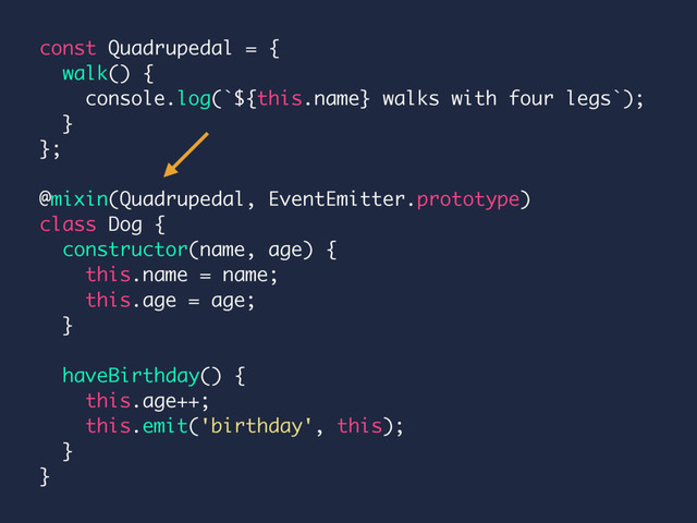 const Quadrupedal = {
walk() {
console.log(`${this.name} walks with four legs`);
}
};
@mixin(Quadrupedal, EventEmitter.prototype)
class Dog {
constructor(name, age) {
this.name = name;
this.age = age;
}
haveBirthday() {
this.age++;
this.emit('birthday', this);
}
}
