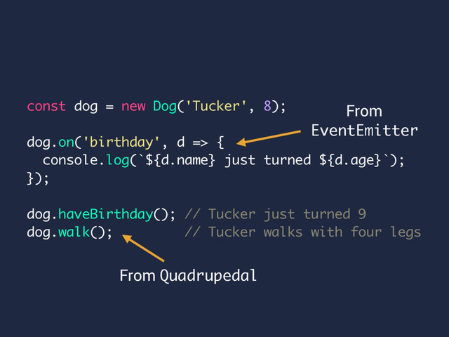 const dog = new Dog('Tucker', 8);
dog.on('birthday', d => {
console.log(`${d.name} just turned ${d.age}`);
});
dog.haveBirthday(); // Tucker just turned 9
dog.walk(); // Tucker walks with four legs
From
EventEmitter
From Quadrupedal
