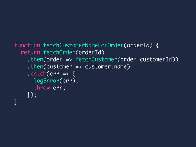 function fetchCustomerNameForOrder(orderId) {
return fetchOrder(orderId)
.then(order => fetchCustomer(order.customerId))
.then(customer => customer.name)
.catch(err => {
logError(err);
throw err;
});
}
