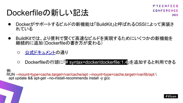 Dockerfileの新しい記法
● Dockerがサポートするビルドの新機能は「BuildKit」と呼ばれるOSSによって実装さ
れている
● BuildKitでは、より便利で賢くて高速なビルドを実現するためにいくつかの新機能を
継続的に追加（Dockerfileの書き方が変わる）
○ 公式ドキュメントの通り
○ Dockerfileの行頭に「# syntax=docker/dockerfile:1.4」を追加すると利用できる
例:
RUN --mount=type=cache,target=/var/cache/apt --mount=type=cache,target=/var/lib/apt \
apt update && apt-get --no-install-recommends install -y gcc
