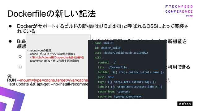 Dockerfileの新しい記法
● Dockerがサポートするビルドの新機能は「BuildKit」と呼ばれるOSSによって実装さ
れている
● BuildKitでは、より便利で賢くて高速なビルドを実現するためにいくつかの新機能を
継続的に追加（Dockerfileの書き方が変わる）
○ 公式ドキュメントの通り
○ Dockerfileの行頭に「# syntax=docker/dockerfile:1.4」を追加すると利用できる
例:
RUN --mount=type=cache,target=/var/cache/apt --mount=type=cache,target=/var/lib/apt \
apt update && apt-get --no-install-recommends install -y gcc
ビルド中にだけ一時的に利用するが
作成されたイメージには不要な情報を
ビルドツール内にキャッシュ
- mount typeの種類
- cache (ビルドキャッシュの保存領域)
- GitHub Actions用のtype=ghaもある(便利)
- secret/ssh (ビルド時に利用する秘密鍵)
