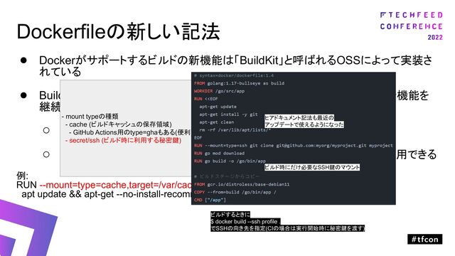 Dockerfileの新しい記法
● Dockerがサポートするビルドの新機能は「BuildKit」と呼ばれるOSSによって実装さ
れている
● BuildKitでは、より便利で賢くて高速なビルドを実現するためにいくつかの新機能を
継続的に追加（Dockerfileの書き方が変わる）
○ 公式ドキュメントの通り
○ Dockerfileの行頭に「# syntax=docker/dockerfile:1.4」を追加すると利用できる
例:
RUN --mount=type=cache,target=/var/cache/apt --mount=type=cache,target=/var/lib/apt \
apt update && apt-get --no-install-recommends install -y gcc
ビルド中にだけ一時的に利用するが
作成されたイメージには不要な情報を
ビルドツール内にキャッシュ
- mount typeの種類
- cache (ビルドキャッシュの保存領域)
- GitHub Actions用のtype=ghaもある(便利)
- secret/ssh (ビルド時に利用する秘密鍵)
ヒアドキュメント記法も最近の
アップデートで使えるようになった
ビルド時にだけ必要なSSH鍵のマウント
ビルドするときに
$ docker build --ssh profile .
でSSHの向き先を指定(CIの場合は実行開始時に秘密鍵を渡す)
