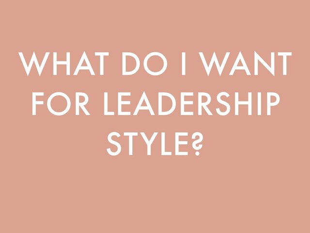WHAT DO I WANT
FOR LEADERSHIP
STYLE?
