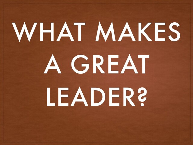 WHAT MAKES
A GREAT
LEADER?
