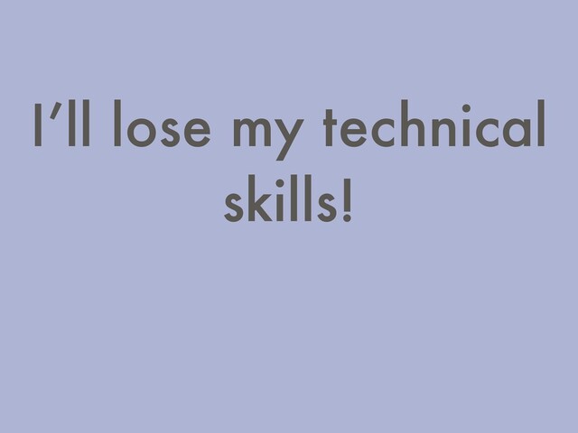 I’ll lose my technical
skills!
