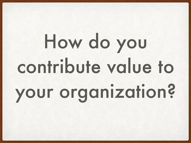 How do you
contribute value to
your organization?
