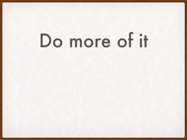 Do more of it
