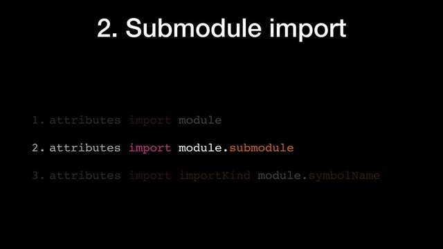 2. Submodule import
1. attributes import module
2. attributes import module.submodule
3. attributes import importKind module.symbolName

