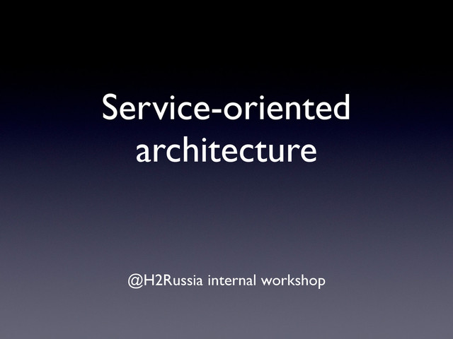 Service-oriented
architecture
@H2Russia internal workshop

