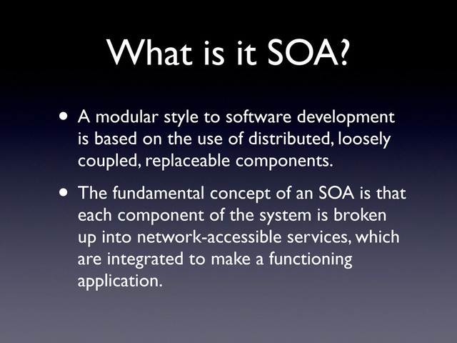 What is it SOA?
• A modular style to software development
is based on the use of distributed, loosely
coupled, replaceable components.
• The fundamental concept of an SOA is that
each component of the system is broken
up into network-accessible services, which
are integrated to make a functioning
application.

