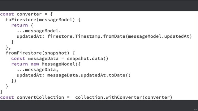 const converter = {
toFirestore(messageModel) {
return {
...messageModel,
updatedAt: firestore.Timestamp.fromDate(messageModel.updatedAt)
}
},
fromFirestore(snapshot) {
const messageData = snapshot.data()
return new MessageModel({
...messageData,
updatedAt: messageData.updatedAt.toDate()
})
}
}
const convertCollection = collection.withConverter(converter)
11 / 16
