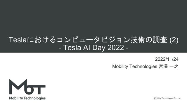 Mobility Technologies Co., Ltd.
Teslaにおけるコンピュータビジョン技術の調査 (2)
- Tesla AI Day 2022 -
2022/11/24
Mobility Technologies 宮澤 一之
